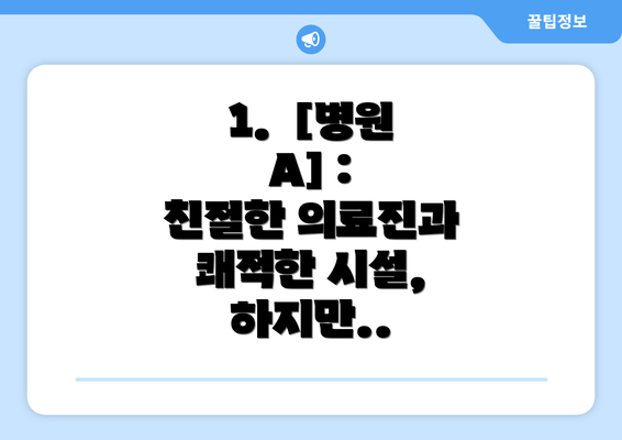 1.  [병원 A] :  친절한 의료진과 쾌적한 시설,  하지만..