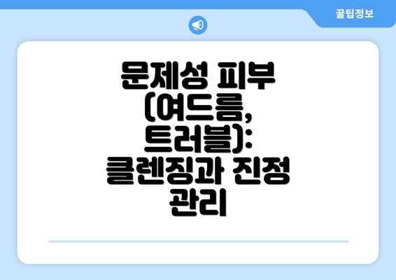 문제성 피부 (여드름, 트러블):  클렌징과 진정 관리